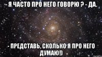 - я часто про него говорю ? - да. - представь, сколько я про него думаю!)