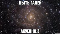 быть галей ахуенно:з