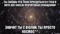 ты знаешь что такое проснуться и у тебя в вотс апе 1000 не прочитаных сообщений? значит ты с bigfam. ты просто космос^^