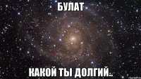 булат какой ты долгий..