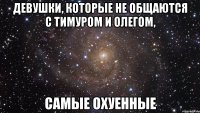 девушки, которые не общаются с тимуром и олегом, самые охуенные