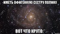 иметь офигенную сестру полину вот что круто:*