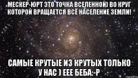 мескер-юрт это точка вселенной) во круг которой вращается всё население земли! самые крутые из крутых только у нас ) еее беба:-р