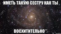 иметь такую сестру как ты восхитительно**