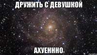 дружить с девушкой ахуеннно