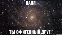 ваня, ты офигенный друг:*