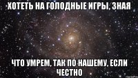 хотеть на голодные игры, зная что умрем, так по нашему, если честно