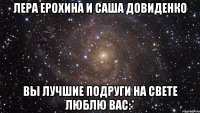 лера ерохина и саша довиденко вы лучшие подруги на свете люблю вас:*