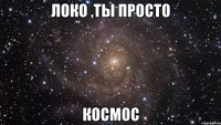 локо ,ты просто космос