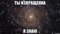 ты извращенка я знаю