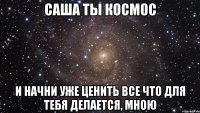 саша ты космос и начни уже ценить все что для тебя делается, мною