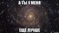 а ты у меня ещё лучше