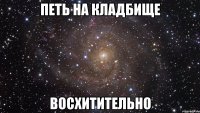 петь на кладбище восхитительно