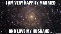 i am very happily married and love my husband...