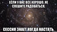 если у вас все хорошо, не спешите радоваться, сессия знает когда настать.