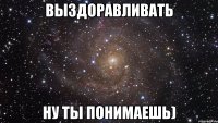 выздоравливать ну ты понимаешь)