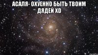 асаля- охуенно быть твоим дядей xd 