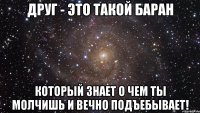 друг - это такой баран который знает о чем ты молчишь и вечно подъебывает!