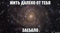 жить далеко от тебя заебало