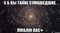 5 б вы такие сумашедшие, люблю вас♥