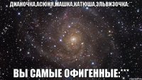 дианочка,асюня,машка,катюша,эльвизочка:** вы самые офигенные:***