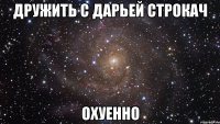 дружить с дарьей строкач охуенно