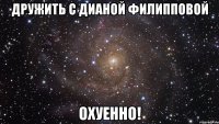 дружить с дианой филипповой охуенно!