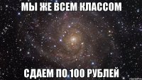 мы же всем классом сдаем по 100 рублей