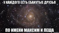 у каждого есть ебанутые друзья по имени максим и леша