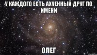 у каждого есть ахуенный друг по имени олег