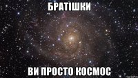 братішки ви просто космос