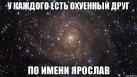 у каждого есть охуенный друг по имени ярослав