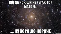 когда ксюши не ругаются матом... .... ну хорошо короче