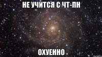 не учится с чт-пн охуенно