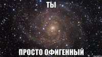 ты просто офигенный