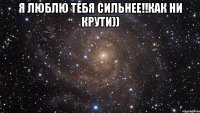 я люблю тебя сильнее!!как ни крути)) 