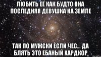 любить её как будто она последняя девушка на земле так по мужски если чес... да блять это ебаный хардкор