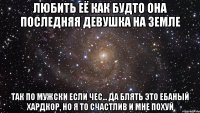 любить её как будто она последняя девушка на земле так по мужски если чес... да блять это ебаный хардкор, но я то счастлив и мне похуй