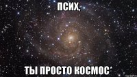 псих, ты просто космос*