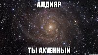 алдияр ты ахуенный