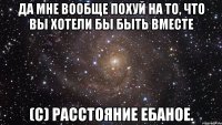 да мне вообще похуй на то, что вы хотели бы быть вместе (с) расстояние ебаное.