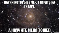 парни которые умеют играть на гитаре, а научите меня тоже))