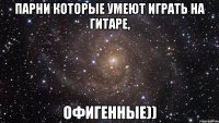 парни которые умеют играть на гитаре, офигенные))