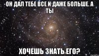 он дал тебе все и даже больше. а ты хочешь знать его?