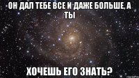 он дал тебе все и даже больше, а ты хочешь его знать?