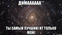 димаааааа** ты самый лучший) ит только мой)