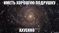 иметь хорошую подрушку ахуенно****