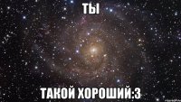 ты такой хороший:3