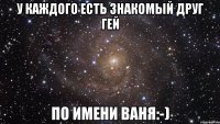 у каждого есть знакомый друг гей по имени ваня:-)