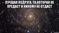 лучшая подруга, та которая не предаст и никому не отдаст 